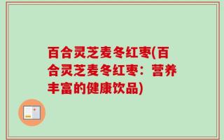 百合灵芝麦冬红枣(百合灵芝麦冬红枣：营养丰富的健康饮品)