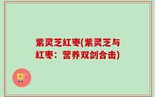紫灵芝红枣(紫灵芝与红枣：营养双剑合击)