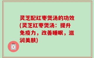 灵芝配红枣煲汤的功效(灵芝红枣煲汤：提升免疫力，改善睡眠，滋润美肤)