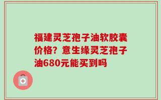 福建灵芝孢子油软胶囊价格？意生缘灵芝孢子油680元能买到吗