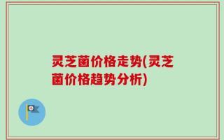 灵芝菌价格走势(灵芝菌价格趋势分析)