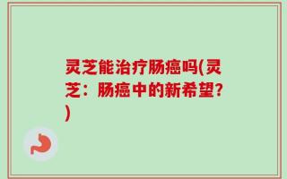 灵芝能治疗肠癌吗(灵芝：肠癌中的新希望？)