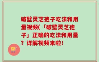 破壁灵芝孢子吃法和用量视频(「破壁灵芝孢子」正确的吃法和用量？详解视频来啦！