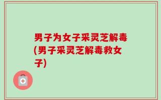 男子为女子采灵芝解毒(男子采灵芝解毒救女子)
