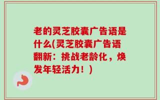 老的灵芝胶囊广告语是什么(灵芝胶囊广告语翻新：挑战老龄化，焕发年轻活力！)