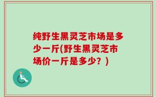 纯野生黑灵芝市场是多少一斤(野生黑灵芝市场价一斤是多少？)