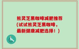 熊灵芝黑咖啡减肥推荐(试试熊灵芝黑咖啡，最新健康减肥选择！)