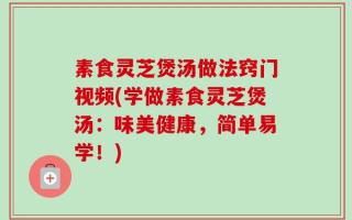 素食灵芝煲汤做法窍门视频(学做素食灵芝煲汤：味美健康，简单易学！)