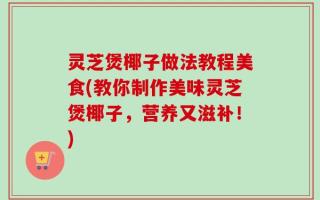 灵芝煲椰子做法教程美食(教你制作美味灵芝煲椰子，营养又滋补！)