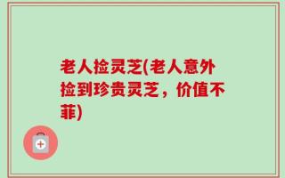 老人捡灵芝(老人意外捡到珍贵灵芝，价值不菲)