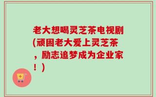 老大想喝灵芝茶电视剧(顽固老大爱上灵芝茶，励志追梦成为企业家！)