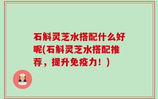 石斛灵芝水搭配什么好呢(石斛灵芝水搭配推荐，提升免疫力！)