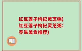 红豆莲子枸杞灵芝粥(红豆莲子枸杞灵芝粥：养生美食推荐)