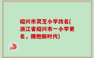 绍兴市灵芝小学改名(浙江省绍兴市一小学更名，拥抱新时代)
