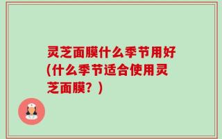 灵芝面膜什么季节用好(什么季节适合使用灵芝面膜？)