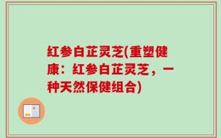 红参白芷灵芝(重塑健康：红参白芷灵芝，一种天然保健组合)