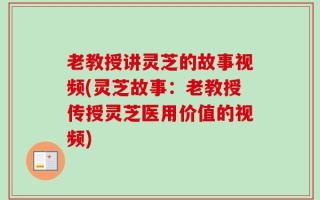 老教授讲灵芝的故事视频(灵芝故事：老教授传授灵芝医用价值的视频)