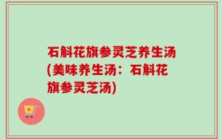 石斛花旗参灵芝养生汤(美味养生汤：石斛花旗参灵芝汤)
