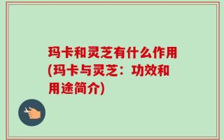玛卡和灵芝有什么作用(玛卡与灵芝：功效和用途简介)