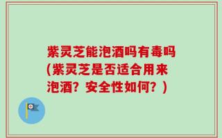 紫灵芝能泡酒吗有毒吗(紫灵芝是否适合用来泡酒？安全性如何？)