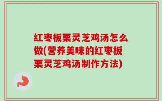 红枣板栗灵芝鸡汤怎么做(营养美味的红枣板栗灵芝鸡汤制作方法)