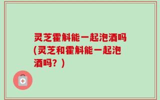 灵芝霍斛能一起泡酒吗(灵芝和霍斛能一起泡酒吗？)