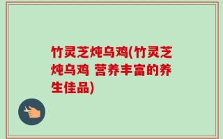 竹灵芝炖乌鸡(竹灵芝炖乌鸡 营养丰富的养生佳品)