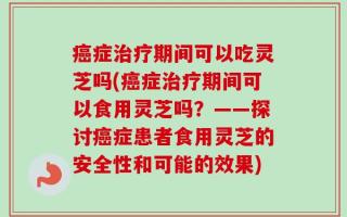癌症治疗期间可以吃灵芝吗(癌症治疗期间可以食用灵芝吗？——探讨癌症患者食用灵芝的安全性和可能的效果)