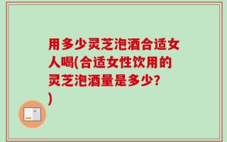 用多少灵芝泡酒合适女人喝(合适女性饮用的灵芝泡酒量是多少？ )