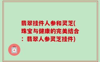 翡翠挂件人参和灵芝(珠宝与健康的完美结合：翡翠人参灵芝挂件)