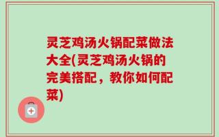 灵芝鸡汤火锅配菜做法大全(灵芝鸡汤火锅的完美搭配，教你如何配菜)