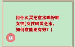 用什么灵芝煮水喝好呢女性(女性喝灵芝水，如何煮能更有效？)