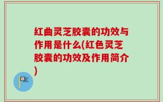 红曲灵芝胶囊的功效与作用是什么(红色灵芝胶囊的功效及作用简介)