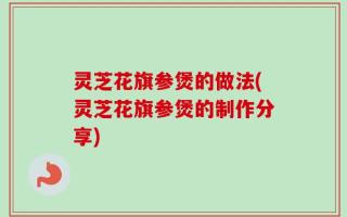 灵芝花旗参煲的做法(灵芝花旗参煲的制作分享)