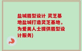 盐城眉型设计 灵芝基地盐城打造灵芝基地，为爱美人士提供眉型设计服务)