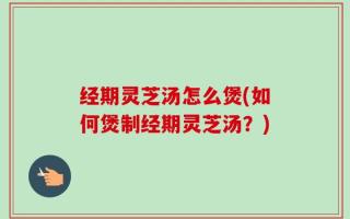 经期灵芝汤怎么煲(如何煲制经期灵芝汤？)