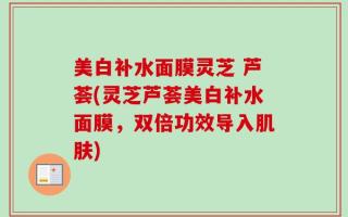 美白补水面膜灵芝 芦荟(灵芝芦荟美白补水面膜，双倍功效导入肌肤)