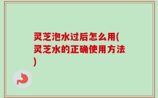 灵芝泡水过后怎么用(灵芝水的正确使用方法)