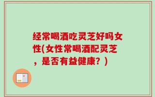 经常喝酒吃灵芝好吗女性(女性常喝酒配灵芝，是否有益健康？)