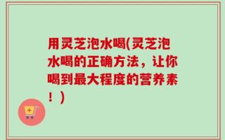 用灵芝泡水喝(灵芝泡水喝的正确方法，让你喝到最大程度的营养素！)