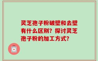 灵芝孢子粉破壁和去壁有什么区别？探讨灵芝孢子粉的加工方式？