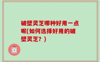 破壁灵芝哪种好用一点呢(如何选择好用的破壁灵芝？)