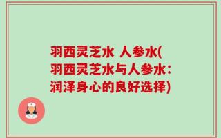 羽西灵芝水 人参水(羽西灵芝水与人参水：润泽身心的良好选择)
