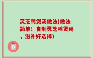 灵芝鸭煲汤做法(做法简单！自制灵芝鸭煲汤，滋补好选择)