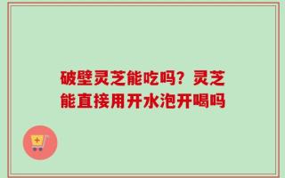 破壁灵芝能吃吗？灵芝能直接用开水泡开喝吗