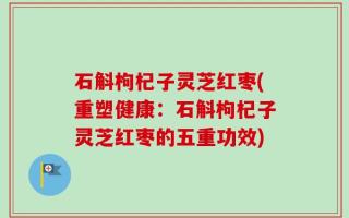 石斛枸杞子灵芝红枣(重塑健康：石斛枸杞子灵芝红枣的五重功效)
