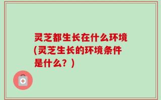 灵芝都生长在什么环境(灵芝生长的环境条件是什么？)