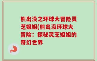 熊出没之环球大冒险灵芝姐姐(熊出没环球大冒险：探秘灵芝姐姐的奇幻世界