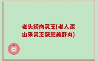 老头捞肉灵芝(老人深山采灵芝获肥美野肉)