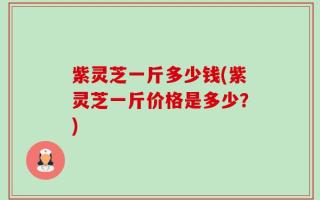 紫灵芝一斤多少钱(紫灵芝一斤价格是多少？)